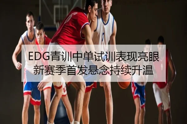 EDG青训中单试训表现亮眼 新赛季首发悬念持续升温