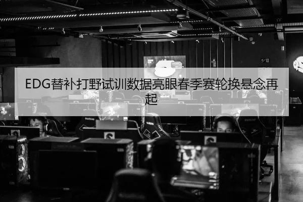 EDG替补打野试训数据亮眼春季赛轮换悬念再起